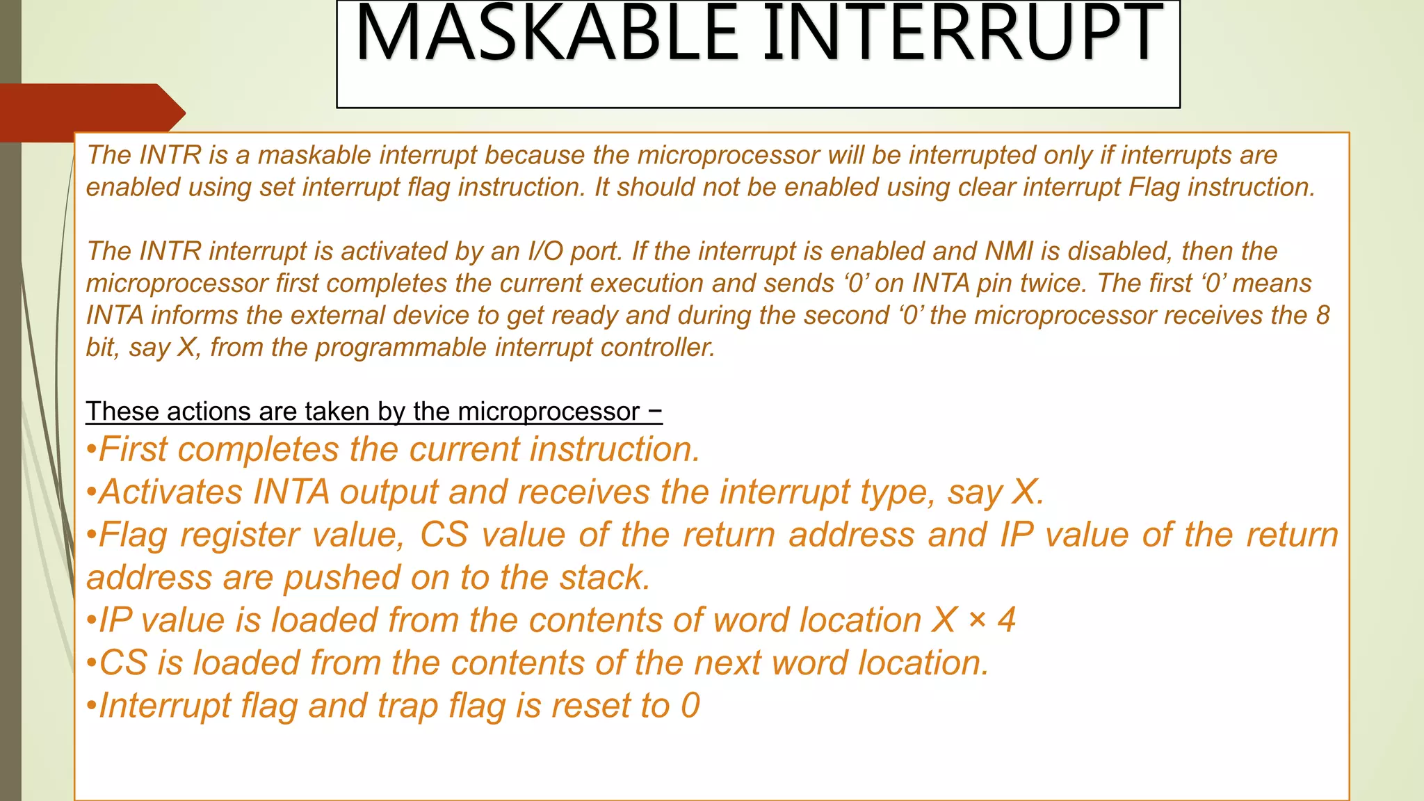 MASKABLE INTERRUPT
The INTR is a maskable interrupt because the microprocessor will be interrupted only if interrupts are
enabled using set interrupt flag instruction. It should not be enabled using clear interrupt Flag instruction.
The INTR interrupt is activated by an I/O port. If the interrupt is enabled and NMI is disabled, then the
microprocessor first completes the current execution and sends ‘0’ on INTA pin twice. The first ‘0’ means
INTA informs the external device to get ready and during the second ‘0’ the microprocessor receives the 8
bit, say X, from the programmable interrupt controller.
These actions are taken by the microprocessor −
•First completes the current instruction.
•Activates INTA output and receives the interrupt type, say X.
•Flag register value, CS value of the return address and IP value of the return
address are pushed on to the stack.
•IP value is loaded from the contents of word location X × 4
•CS is loaded from the contents of the next word location.
•Interrupt flag and trap flag is reset to 0
 