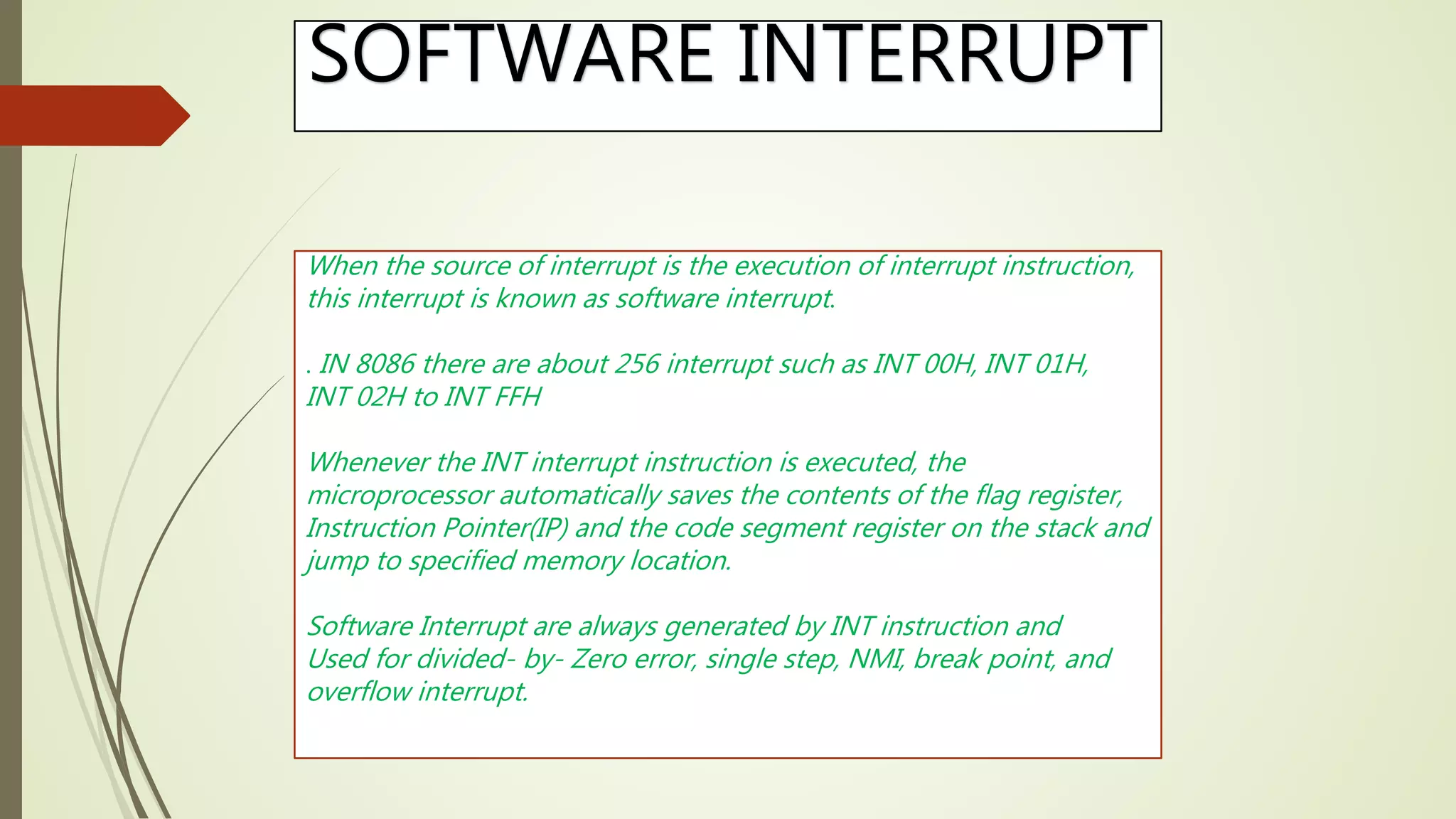 SOFTWARE INTERRUPT
When the source of interrupt is the execution of interrupt instruction,
this interrupt is known as software interrupt.
. IN 8086 there are about 256 interrupt such as INT 00H, INT 01H,
INT 02H to INT FFH
Whenever the INT interrupt instruction is executed, the
microprocessor automatically saves the contents of the flag register,
Instruction Pointer(IP) and the code segment register on the stack and
jump to specified memory location.
Software Interrupt are always generated by INT instruction and
Used for divided- by- Zero error, single step, NMI, break point, and
overflow interrupt.
 