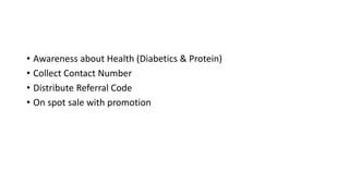 • Awareness about Health (Diabetics & Protein)
• Collect Contact Number
• Distribute Referral Code
• On spot sale with promotion
 