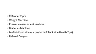 • X-Banner 2 pcs
• Weight Machine
• Presser measurement machine
• Diabetics Machine
• Leaflet (Front side our products & Back side Health Tips)
• Referral Coupon
 
