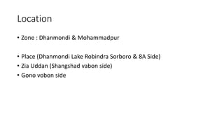 Location
• Zone : Dhanmondi & Mohammadpur
• Place (Dhanmondi Lake Robindra Sorboro & 8A Side)
• Zia Uddan (Shangshad vabon side)
• Gono vobon side
 