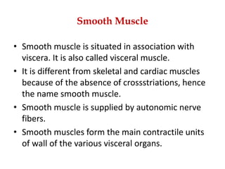 Smooth Muscle
• Smooth muscle is situated in association with
viscera. It is also called visceral muscle.
• It is different from skeletal and cardiac muscles
because of the absence of crossstriations, hence
the name smooth muscle.
• Smooth muscle is supplied by autonomic nerve
fibers.
• Smooth muscles form the main contractile units
of wall of the various visceral organs.
 