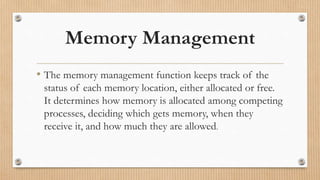 Memory Management
• The memory management function keeps track of the
status of each memory location, either allocated or free.
It determines how memory is allocated among competing
processes, deciding which gets memory, when they
receive it, and how much they are allowed.
 