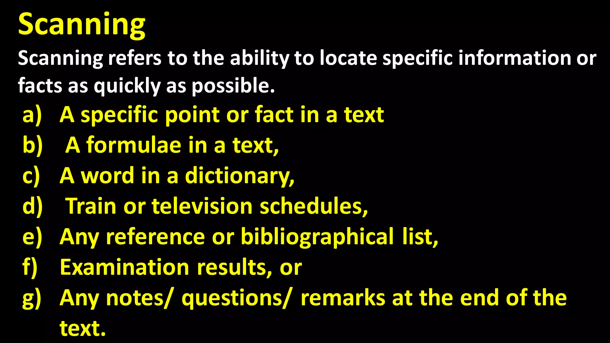 Scanning
Scanning refers to the ability to locate specific information or
facts as quickly as possible.
a) A specific point or fact in a text
b) A formulae in a text,
c) A word in a dictionary,
d) Train or television schedules,
e) Any reference or bibliographical list,
f) Examination results, or
g) Any notes/ questions/ remarks at the end of the
text.
 