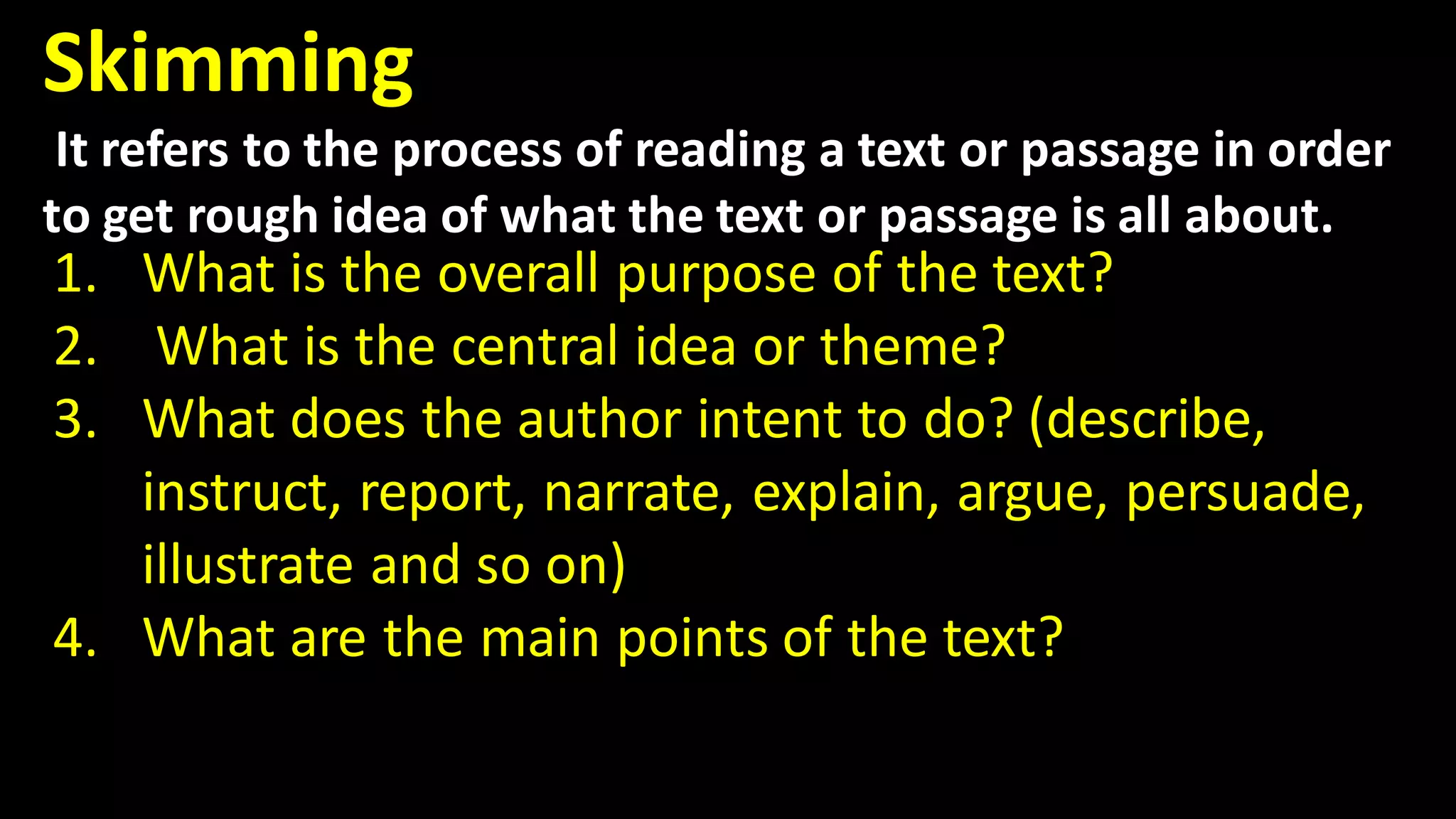 Skimming
It refers to the process of reading a text or passage in order
to get rough idea of what the text or passage is all about.
1. What is the overall purpose of the text?
2. What is the central idea or theme?
3. What does the author intent to do? (describe,
instruct, report, narrate, explain, argue, persuade,
illustrate and so on)
4. What are the main points of the text?
 