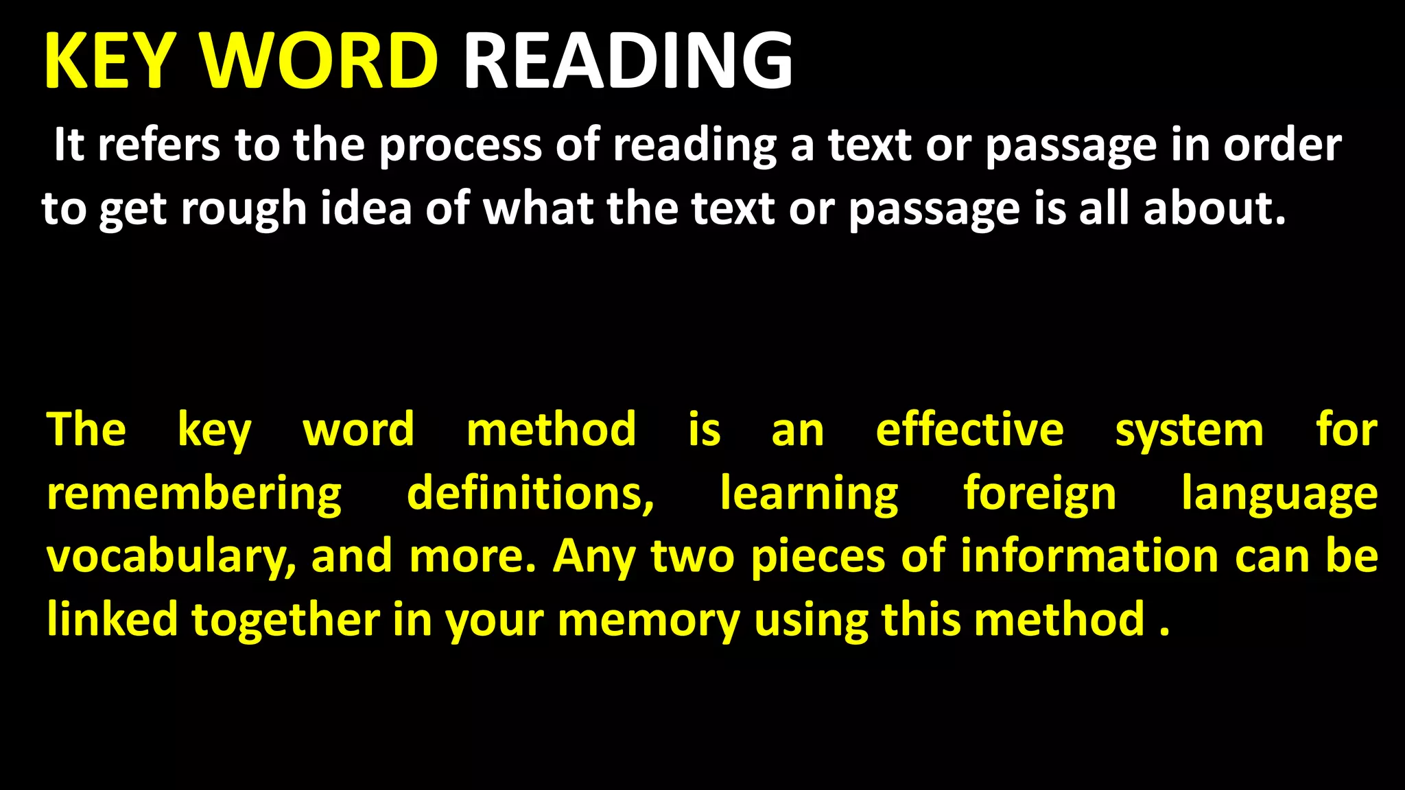 KEY WORD READING
It refers to the process of reading a text or passage in order
to get rough idea of what the text or passage is all about.
The key word method is an effective system for
remembering definitions, learning foreign language
vocabulary, and more. Any two pieces of information can be
linked together in your memory using this method .
 