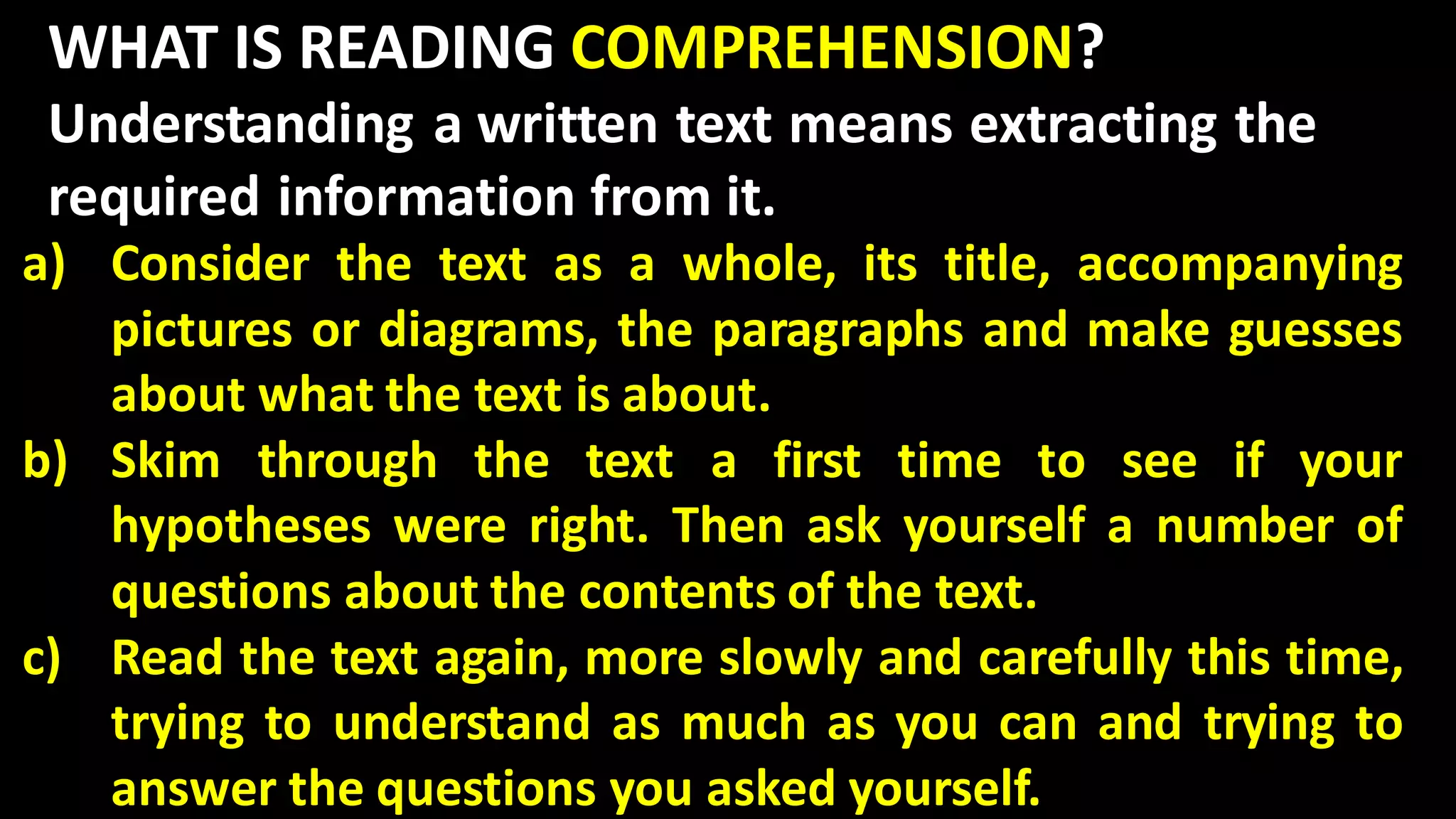 WHAT IS READING COMPREHENSION?
Understanding a written text means extracting the
required information from it.
a) Consider the text as a whole, its title, accompanying
pictures or diagrams, the paragraphs and make guesses
about what the text is about.
b) Skim through the text a first time to see if your
hypotheses were right. Then ask yourself a number of
questions about the contents of the text.
c) Read the text again, more slowly and carefully this time,
trying to understand as much as you can and trying to
answer the questions you asked yourself.
 