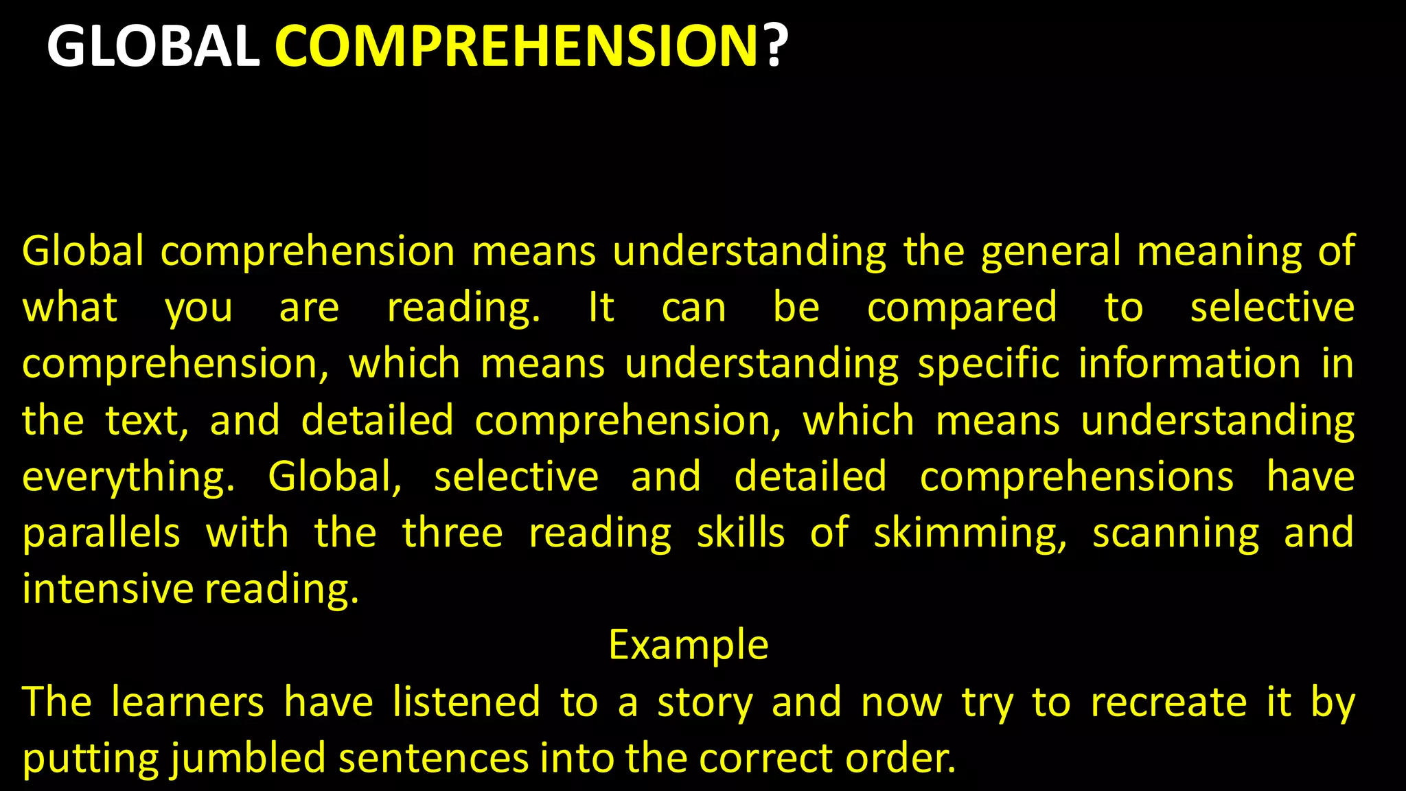 GLOBAL COMPREHENSION?
Global comprehension means understanding the general meaning of
what you are reading. It can be compared to selective
comprehension, which means understanding specific information in
the text, and detailed comprehension, which means understanding
everything. Global, selective and detailed comprehensions have
parallels with the three reading skills of skimming, scanning and
intensive reading.
Example
The learners have listened to a story and now try to recreate it by
putting jumbled sentences into the correct order.
 