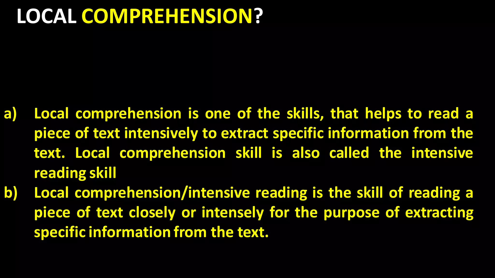 LOCAL COMPREHENSION?
a) Local comprehension is one of the skills, that helps to read a
piece of text intensively to extract specific information from the
text. Local comprehension skill is also called the intensive
reading skill
b) Local comprehension/intensive reading is the skill of reading a
piece of text closely or intensely for the purpose of extracting
specific information from the text.
 