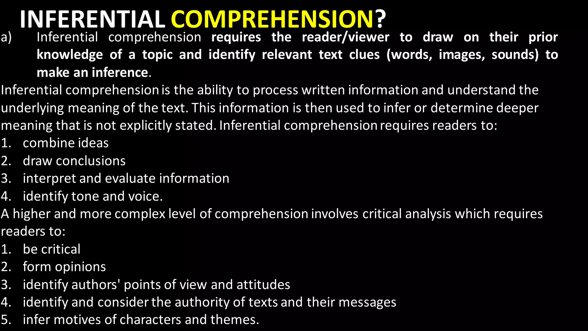 INFERENTIAL COMPREHENSION?
a) Inferential comprehension requires the reader/viewer to draw on their prior
knowledge of a topic and identify relevant text clues (words, images, sounds) to
make an inference.
Inferential comprehensionis the ability to process written information and understand the
underlying meaning of the text. This information is then used to infer or determine deeper
meaning that is not explicitly stated. Inferential comprehensionrequires readers to:
1. combine ideas
2. draw conclusions
3. interpret and evaluate information
4. identify tone and voice.
A higher and more complex level of comprehension involves critical analysis which requires
readers to:
1. be critical
2. form opinions
3. identify authors' points of view and attitudes
4. identify and consider the authority of texts and their messages
5. infer motives of characters and themes.
 
