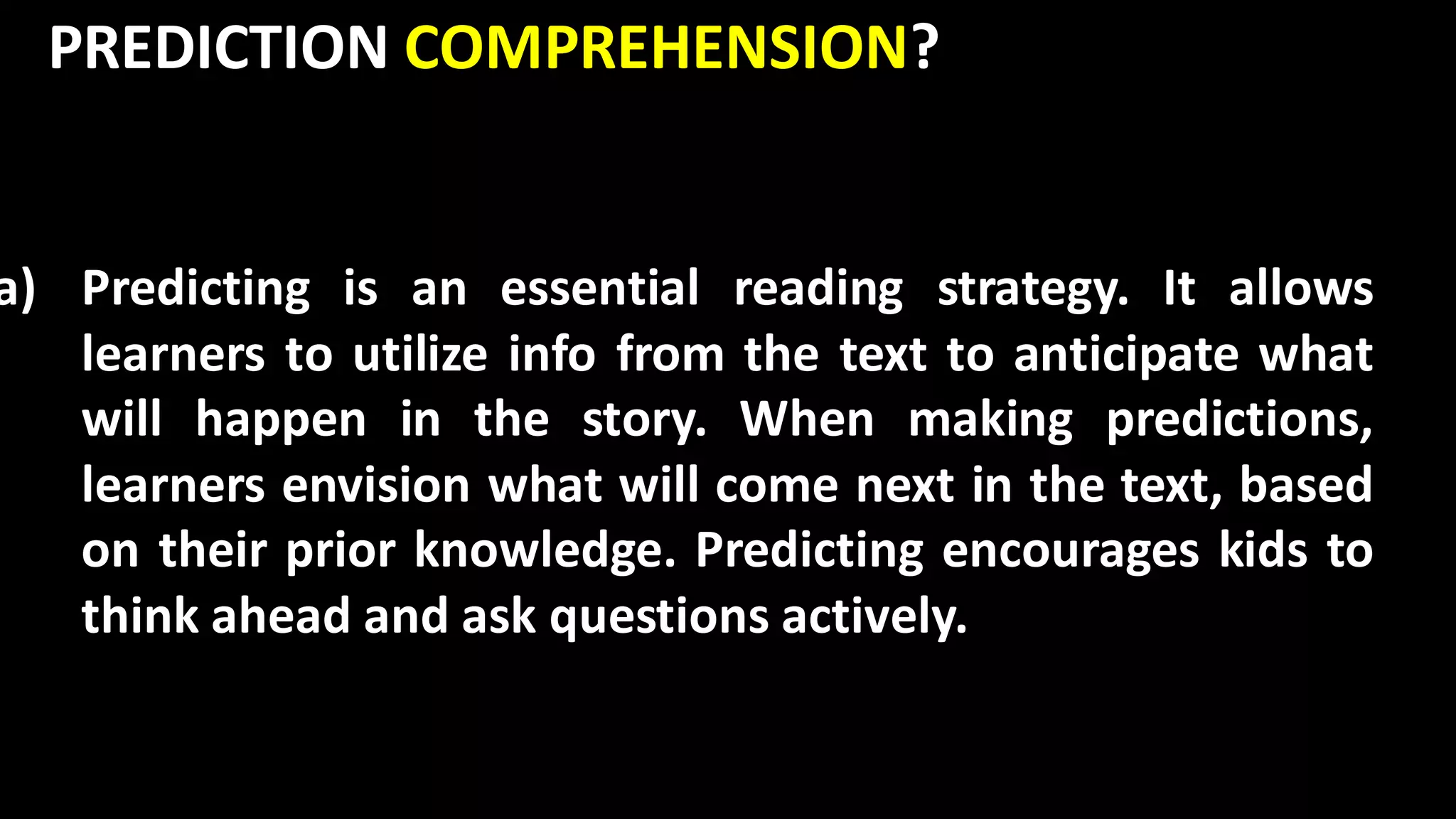 PREDICTION COMPREHENSION?
a) Predicting is an essential reading strategy. It allows
learners to utilize info from the text to anticipate what
will happen in the story. When making predictions,
learners envision what will come next in the text, based
on their prior knowledge. Predicting encourages kids to
think ahead and ask questions actively.
 