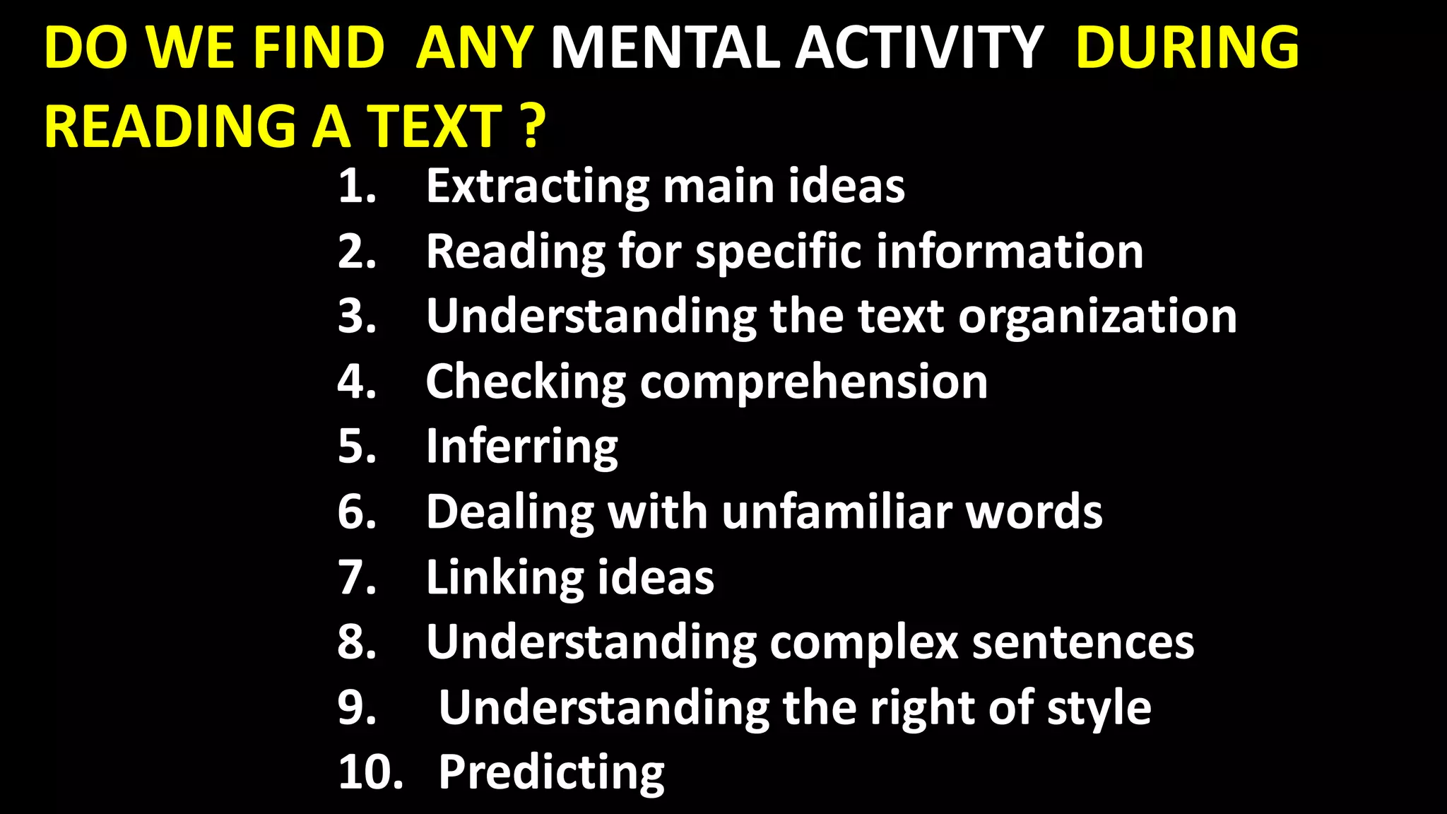 DO WE FIND ANY MENTAL ACTIVITY DURING
READING A TEXT ?
1. Extracting main ideas
2. Reading for specific information
3. Understanding the text organization
4. Checking comprehension
5. Inferring
6. Dealing with unfamiliar words
7. Linking ideas
8. Understanding complex sentences
9. Understanding the right of style
10. Predicting
 