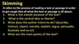 Skimming
It refers to the process of reading a text or passage in order
to get rough idea of what the text or passage is all about.
1. What is the overall purpose of the text?
2. What is the central idea or theme?
3. What does the author intent to do? (describe,
instruct, report, narrate, explain, argue, persuade,
illustrate and so on)
4. What are the main points of the text?
 