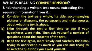 WHAT IS READING COMPREHENSION?
Understanding a written text means extracting the
required information from it.
a) Consider the text as a whole, its title, accompanying
pictures or diagrams, the paragraphs and make guesses
about what the text is about.
b) Skim through the text a first time to see if your
hypotheses were right. Then ask yourself a number of
questions about the contents of the text.
c) Read the text again, more slowly and carefully this time,
trying to understand as much as you can and trying to
answer the questions you asked yourself.
 