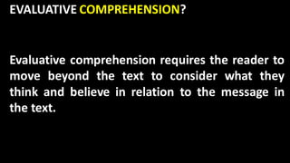 EVALUATIVE COMPREHENSION?
Evaluative comprehension requires the reader to
move beyond the text to consider what they
think and believe in relation to the message in
the text.
 