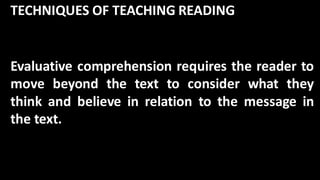 TECHNIQUES OF TEACHING READING
Evaluative comprehension requires the reader to
move beyond the text to consider what they
think and believe in relation to the message in
the text.
 