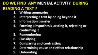 DO WE FIND ANY MENTAL ACTIVITY DURING
READING A TEXT ?
1. Writing summaries
2. Interpreting a text by doing beyond it
3. Information transfer
4. Forming a hypothesis ,testing it, rejecting or
confirming it
5. Remembering
6. Classifying
7. Comparing and contrasting
8. Determining cause and effect relationship
9. Elaborating
 