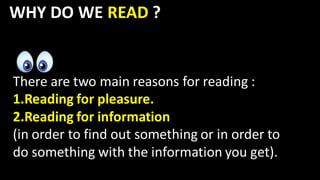 WHY DO WE READ ?
There are two main reasons for reading :
1.Reading for pleasure.
2.Reading for information
(in order to find out something or in order to
do something with the information you get).
 
