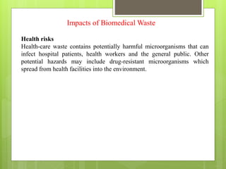 Impacts of Biomedical Waste
Health risks
Health-care waste contains potentially harmful microorganisms that can
infect hospital patients, health workers and the general public. Other
potential hazards may include drug-resistant microorganisms which
spread from health facilities into the environment.
 