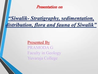 Presented By
PRAMODA G
Faculty in Geology
Yuvaraja College
Presentation on
“Siwalik- Stratigraphy, sedimentation,
distribution, flora and fauna of Siwalik”
 