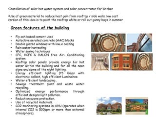 •Installation of solar hot water system and solar concentrator for kitchen
•Use of green material to reduce heat gain from rooftop / side walls. low cost
version of this idea is to paint the rooftop white or roll out gunny bags in summer
Green features of the building
• Fly ash based cement used
• Autoclave aerated concrete (AAC) blocks
• Double glazed windows with low-e coating
• Rain water harvesting
• Water saving techniques
• CFC, HCFC & HALON free Air- Conditioning
system
• Rooftop solar panels provide energy for hot
water within the building and for all the neon
signs and some of the night lighting.
• Energy efficient lighting (t5 lamps with
electronic ballast, high efficient Luminaires.
• Water efficient landscaping .
• Sewage treatment plant and waste water
recycling.
• Optimized energy performance through
efficient designs light pollution.
• Reduction ozone protection.
• Use of recycled materials.
• CO2 monitoring systems in AHU (operates when
internal CO2 is 530ppm or more than external
atmosphere).
 