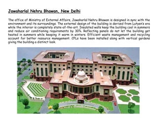 Jawaharlal Nehru Bhawan, New Delhi
The office of Ministry of External Affairs, Jawaharlal Nehru Bhawan is designed in sync with the
environment and its surroundings. The external design of the building is derived from Lutyen’s era
while the interior is completely state-of-the-art. Insulated walls keep the building cool in summers
and reduce air conditioning requirements by 30%. Reflecting panels do not let the building get
heated in summers while keeping it warm in winters. Efficient waste management and recycling
account for better resource management. CFLs have been installed along with vertical gardens
giving the building a distinct look.
 