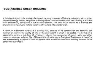 A building designed to be ecologically correct by using resources efficiently, using internal recycling,
renewable energy sources, recyclable or biodegradable construction materials, and blending in with the
local environment, particularly in out-of-town locations. The aims are to reduce to a minimum the
environmental impact, and to take human health factors into consideration.
A green or sustainable building is a building that, because of its construction and features, can
maintain or improve the quality of life of the environment in which it is located. To do this, it is
essential to achieve a high level of efficiency: reducing the consumption of energy, water and other
resources minimises pollution. The LEED certificate (Leadership in Energy and Environmental Design) is
the internationally accepted official recognition that establishes whether a building deserves to be
considered sustainable.
 