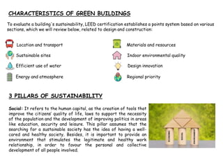 To evaluate a building's sustainability, LEED certification establishes a points system based on various
sections, which we will review below, related to design and construction:
Location and transport Materials and resources
Sustainable sites Indoor environmental quality
Efficient use of water Design innovation
Energy and atmosphere Regional priority
3 PILLARS OF SUSTAINABILITY
Social: It refers to the human capital, as the creation of tools that
improve the citizens’ quality of life, laws to support the necessity
of the population and the development of improving politics in areas
like education, security and leisure. This pillar assumes that the
searching for a sustainable society has the idea of having a well-
cared and healthy society. Besides, it is important to provide an
environment that stimulates the legitimate and healthy work
relationship, in order to favour the personal and collective
development of all people involved.
 
