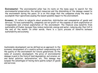 Environmental: The environmental pillar has its roots on the many ways to search for the
environmental preservation, the natural resources and the diminishing of the damage caused to
the environment during the years. It is on this stage that the companies study the ways to
accomplish their operations causing the lowest possible impact to the environment.
Economic: It refers to subjects about production, distribution and consumption of goods and
services. To have sustainability, companies can not profit at the expense of work exploitation or
irresponsible and criminal exploitation of the environment. The financial area benefits from
sustainable attitudes, because they reduce materials, energy and water, reducing also their bill in
the end of the month. In other words, there is a cyclic process of benefits between
sustainability and economy.
What is sustainable development
Sustainable development can be defined as an approach to the
economic development of a country without compromising with
the quality of the environment for future generations. In the
name of economic development, the price of environmental
damage is paid in the form of land degradation, soil erosion, air
and water pollution, deforestation, etc. This damage may
surpass the advantages of having more quality output of goods
and services.
 