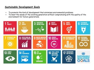 Sustainable Development Goals
• To promote the kind of development that minimises environmental problems.
• To meet the needs of the existing generation without compromising with the quality of the
environment for future generations.
 