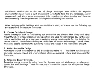 Sustainable Architecture Strategies
Sustainable architecture is the use of design strategies that reduce the negative
environmental impact from a built environment. Architects take the site landscape, energy
management, and storm water management into consideration when planning, and then use
environmentally friendly systems and building materials during construction.
When designing public buildings with sustainability in mind, architects use the following top
five sustainable architecture strategies:
1. Passive Sustainable Design.
Passive strategies, such as considering sun orientation and climate when siting and being
thoughtful about window placement and operation, are used to best manage day lighting and
natural ventilation and go a long way in reducing energy requirements for the building. In
certain climates, thermal mass techniques can be used to harness solar energy. In such cases,
thick walls absorb heat from the sun during the day and release it into the building at night.
2. Active Sustainable Design.
Architects consult with mechanical and electrical engineers to implement high-efficiency
electrical, plumbing, HVAC, and other systems, which are designed to have small environmental
footprints.
3. Renewable Energy Systems.
Renewable energy systems, including those that harness solar and wind energy, are also great
options for some buildings. These systems are often used in conjunction with passive design
strategies.
 