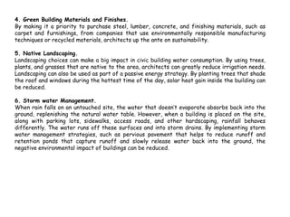 4. Green Building Materials and Finishes.
By making it a priority to purchase steel, lumber, concrete, and finishing materials, such as
carpet and furnishings, from companies that use environmentally responsible manufacturing
techniques or recycled materials, architects up the ante on sustainability.
5. Native Landscaping.
Landscaping choices can make a big impact in civic building water consumption. By using trees,
plants, and grasses that are native to the area, architects can greatly reduce irrigation needs.
Landscaping can also be used as part of a passive energy strategy. By planting trees that shade
the roof and windows during the hottest time of the day, solar heat gain inside the building can
be reduced.
6. Storm water Management.
When rain falls on an untouched site, the water that doesn’t evaporate absorbs back into the
ground, replenishing the natural water table. However, when a building is placed on the site,
along with parking lots, sidewalks, access roads, and other hardscaping, rainfall behaves
differently. The water runs off these surfaces and into storm drains. By implementing storm
water management strategies, such as pervious pavement that helps to reduce runoff and
retention ponds that capture runoff and slowly release water back into the ground, the
negative environmental impact of buildings can be reduced.
 