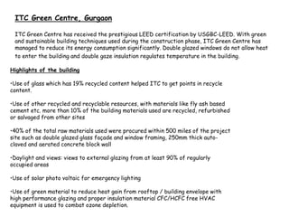 ITC Green Centre, Gurgaon
ITC Green Centre has received the prestigious LEED certification by USGBC-LEED. With green
and sustainable building techniques used during the construction phase, ITC Green Centre has
managed to reduce its energy consumption significantly. Double glazed windows do not allow heat
to enter the building and double gaze insulation regulates temperature in the building.
Highlights of the building
•Use of glass which has 19% recycled content helped ITC to get points in recycle
content.
•Use of other recycled and recyclable resources, with materials like fly ash based
cement etc. more than 10% of the building materials used are recycled, refurbished
or salvaged from other sites
•40% of the total raw materials used were procured within 500 miles of the project
site such as double glazed glass façade and window framing, 250mm thick auto-
claved and aerated concrete block wall
•Daylight and views: views to external glazing from at least 90% of regularly
occupied areas
•Use of solar photo voltaic for emergency lighting
•Use of green material to reduce heat gain from rooftop / building envelope with
high performance glazing and proper insulation material CFC/HCFC free HVAC
equipment is used to combat ozone depletion.
 