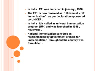  In India , EPI was launched in january , 1978 .
 The EPI is now renamed as “ Universal child
immunization” , as per declaration sponsered
by UNICEF .
 In India , it is called as univeral immunization
program (UPI) and was launched in 1985 ,
november .
 National immunization schedule as
recommended by government of India for
implemantation throughout the country was
formulated .
 