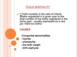 CHILD MORTALITY
 “ Child mortality is the ratio of infants
deaths registered in a given year to the
total number of live births registered in the
same year ; usually expressed as a rare
per 1000 live births”.
CAUSES
-Congenital abnormalities
- injuries
- prematurity
- low birth weight
- birth asphyxia
 