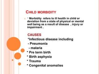 CHILD MORBIDITY
 “ Morbidity refers to ill health in child or
deviation from a state of physical or mental
well being as a result of disease , injury or
impairment .
CAUSES
*Infectious disease including
- Pneumonia
- malaria
* Pre term birth
* Birth asphyxia
* Trauma
* Congenital anomalies
 