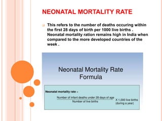 NEONATAL MORTALITY RATE
 This refers to the number of deaths occuring within
the first 28 days of birth per 1000 live births .
Neonatal mortality ration remains high in India when
compared to the more developed countries of the
week .
 