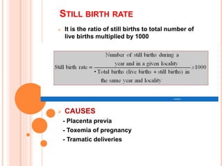 STILL BIRTH RATE
 It is the ratio of still births to total number of
live births multiplied by 1000
 CAUSES
- Placenta previa
- Toxemia of pregnancy
- Tramatic deliveries
 