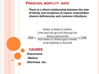  There is a direct relationship between the size
of family and incidence of caloric malnutrition
vitamin deficiencies and common infections .
 CAUSES
-Pneumonia
- Malaria
-Diarrhoea etc .
PRESCOOL MORTLITY RATE
 