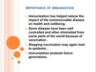 IMPORTANCE OF IMMUNIZATION
 Immunization has helped reduce the
impact of the communicable disease
on health and wellbeing .
 Some disease have been well
controlled and other eliminated from
some parts of the world because of
vaccination .
 Stopping vaccination may again lead
to epidemic .
 Immunization protects future
generations .
 