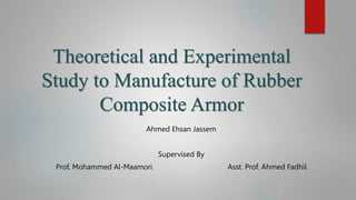 Theoretical and Experimental
Study to Manufacture of Rubber
Composite Armor
Ahmed Ehsan Jassem
Supervised By
Prof. Mohammed Al-Maamori Asst. Prof. Ahmed Fadhil
 