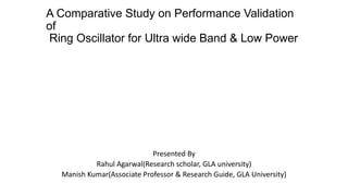 A Comparative Study on Performance Validation
of
Ring Oscillator for Ultra wide Band & Low Power
Presented By
Rahul Agarwal(Research scholar, GLA university)
Manish Kumar(Associate Professor & Research Guide, GLA University)
 