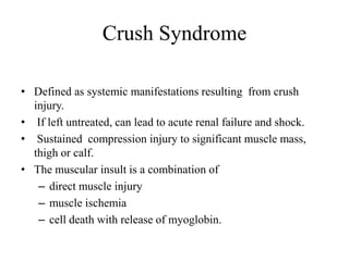 Crush Syndrome
• Defined as systemic manifestations resulting from crush
injury.
• If left untreated, can lead to acute renal failure and shock.
• Sustained compression injury to significant muscle mass,
thigh or calf.
• The muscular insult is a combination of
– direct muscle injury
– muscle ischemia
– cell death with release of myoglobin.
 