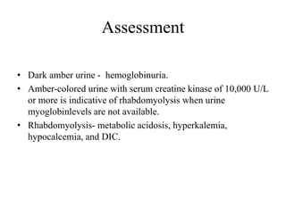 Assessment
• Dark amber urine - hemoglobinuria.
• Amber-colored urine with serum creatine kinase of 10,000 U/L
or more is indicative of rhabdomyolysis when urine
myoglobinlevels are not available.
• Rhabdomyolysis- metabolic acidosis, hyperkalemia,
hypocalcemia, and DIC.
 