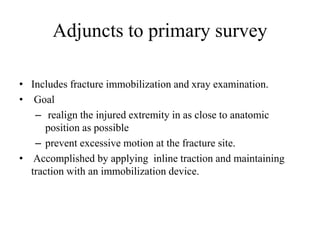 Adjuncts to primary survey
• Includes fracture immobilization and xray examination.
• Goal
– realign the injured extremity in as close to anatomic
position as possible
– prevent excessive motion at the fracture site.
• Accomplished by applying inline traction and maintaining
traction with an immobilization device.
 
