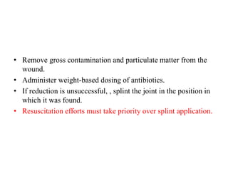 • Remove gross contamination and particulate matter from the
wound.
• Administer weight-based dosing of antibiotics.
• If reduction is unsuccessful, , splint the joint in the position in
which it was found.
• Resuscitation efforts must take priority over splint application.
 