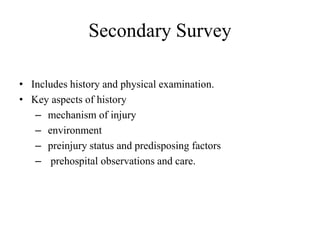 Secondary Survey
• Includes history and physical examination.
• Key aspects of history
– mechanism of injury
– environment
– preinjury status and predisposing factors
– prehospital observations and care.
 