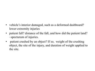 • vehicle’s interior damaged, such as a deformed dashboard?
lower extremity injuries
• patient fall? distance of the fall, and how did the patient land?
–specturum of injuries.
• patient crushed by an object? If so, weight of the crushing
object, the site of the injury, and duration of weight applied to
the site.
 