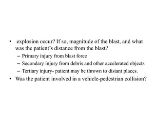 • explosion occur? If so, magnitude of the blast, and what
was the patient’s distance from the blast?
– Primary injury from blast force
– Secondary injury from debris and other accelerated objects
– Tertiary injury- patient may be thrown to distant places.
• Was the patient involved in a vehicle-pedestrian collision?
 