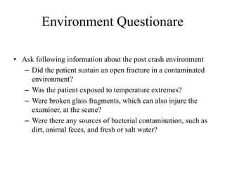 Environment Questionare
• Ask following information about the post crash environment
– Did the patient sustain an open fracture in a contaminated
environment?
– Was the patient exposed to temperature extremes?
– Were broken glass fragments, which can also injure the
examiner, at the scene?
– Were there any sources of bacterial contamination, such as
dirt, animal feces, and fresh or salt water?
 